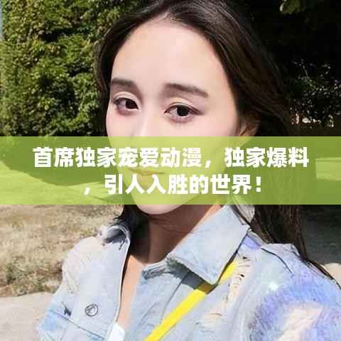 首席独家宠爱动漫，独家爆料，引人入胜的世界！