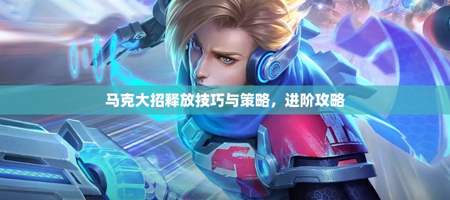 马克大招释放技巧与策略，进阶攻略