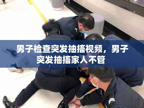 男子检查突发抽搐视频,男子突发抽搐家人不管