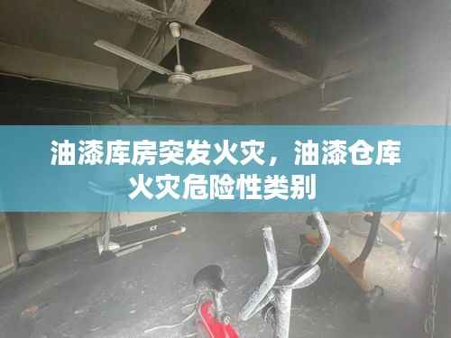 油漆库房突发火灾，油漆仓库火灾危险性类别 