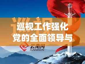 巡视工作强化党的全面领导与深度监督