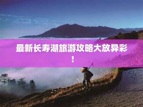 最新长寿湖旅游攻略大放异彩！