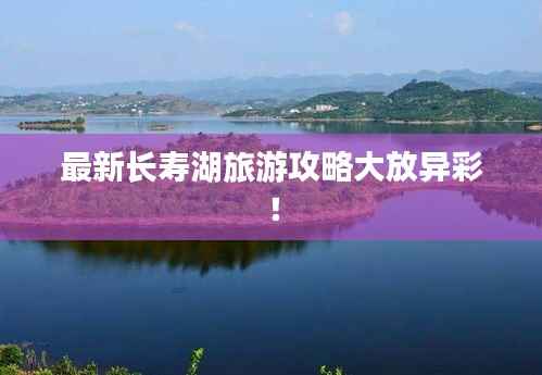 最新长寿湖旅游攻略大放异彩!