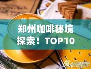 郑州咖啡秘境探索！TOP10咖啡馆盘点，浓郁香气等你来体验！