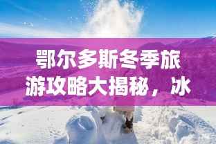 鄂尔多斯冬季旅游攻略大揭秘,冰雪奇缘,温暖度假胜地!