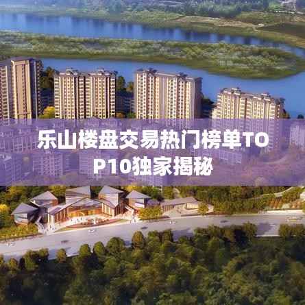 乐山楼盘交易热门榜单TOP10独家揭秘