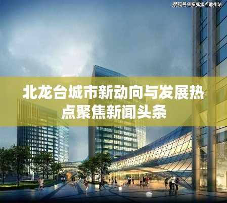 北龙台城市新动向与发展热点聚焦新闻头条