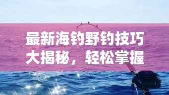 最新海钓野钓技巧大揭秘，轻松掌握，尽享钓鱼乐趣！