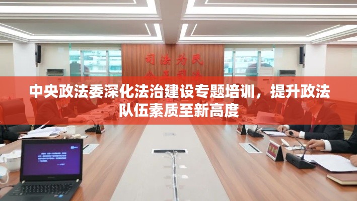 中央政法委深化法治建设专题培训，提升政法队伍素质至新高度