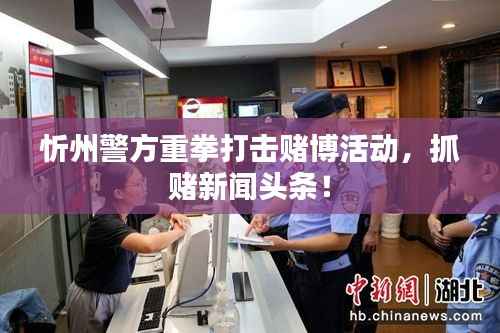 忻州警方重拳打击赌博活动,抓赌新闻头条!