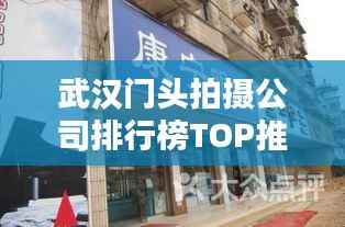 武汉门头拍摄公司排行榜TOP推荐,专业团队实力大比拼!