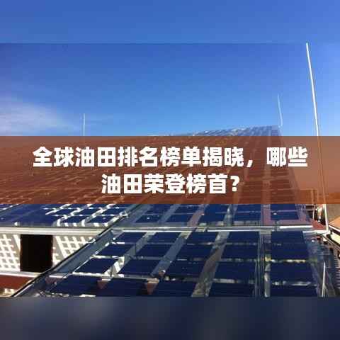 全球油田排名榜单揭晓,哪些油田荣登榜首?