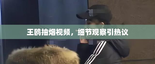 王鸥抽烟视频，细节观察引热议