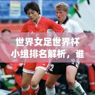 世界女足世界杯小组排名解析,谁能脱颖而出?