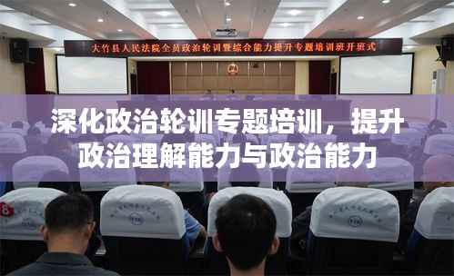 深化政治轮训专题培训,提升政治理解能力与政治能力