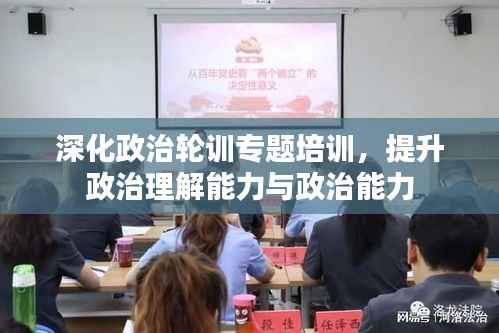 深化政治轮训专题培训,提升政治理解能力与政治能力