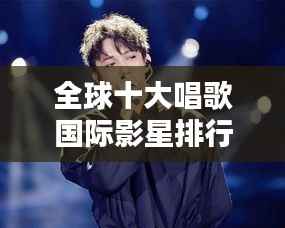 全球十大唱歌国际影星排行榜，不容错过的巨星风采！