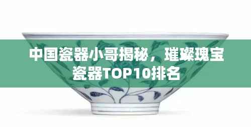 中国瓷器小哥揭秘，璀璨瑰宝瓷器TOP10排名