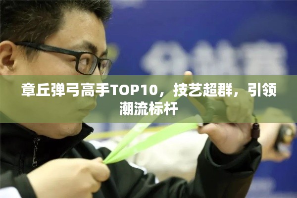 章丘弹弓高手TOP10，技艺超群，引领潮流标杆