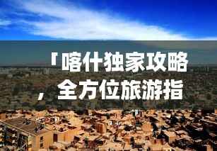「喀什独家攻略，全方位旅游指南大揭秘」