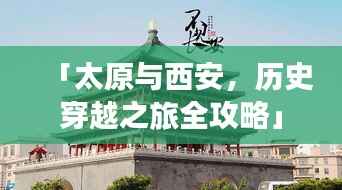 「太原与西安，历史穿越之旅全攻略」