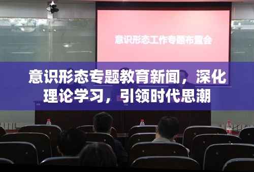 意识形态专题教育新闻，深化理论学习，引领时代思潮