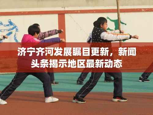 济宁齐河发展瞩目更新，新闻头条揭示地区最新动态