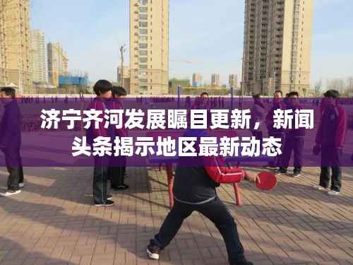 济宁齐河发展瞩目更新,新闻头条揭示地区最新动态