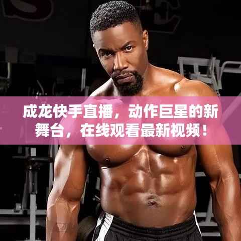 成龙快手直播,动作巨星的新舞台,在线观看最新视频!